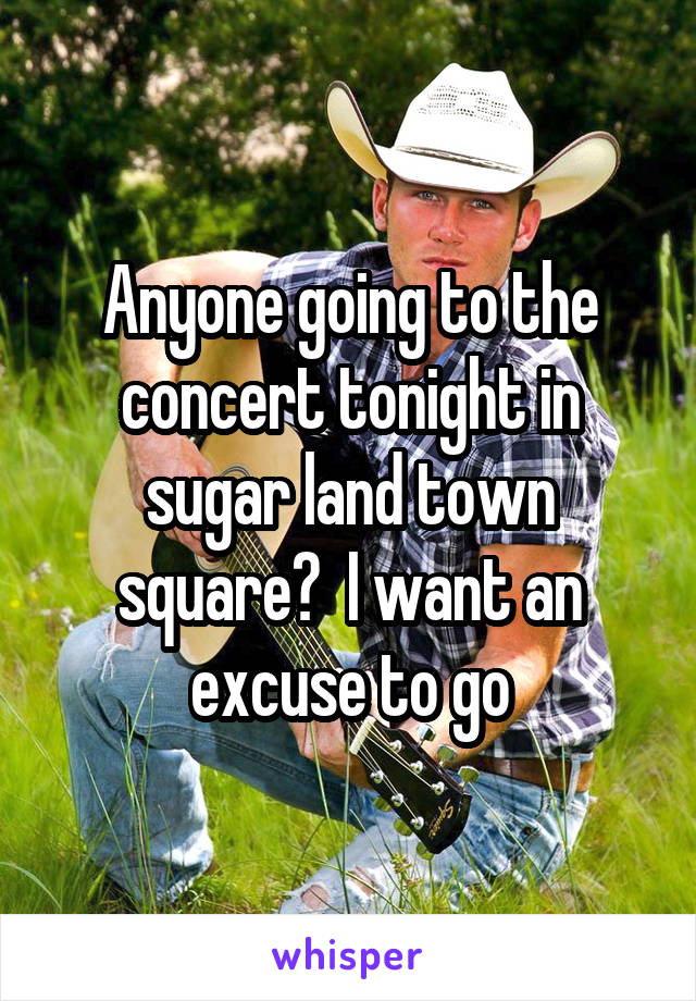Anyone going to the concert tonight in sugar land town square?  I want an excuse to go