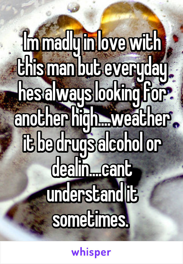 Im madly in love with this man but everyday hes always looking for another high....weather it be drugs alcohol or dealin....cant understand it sometimes. 