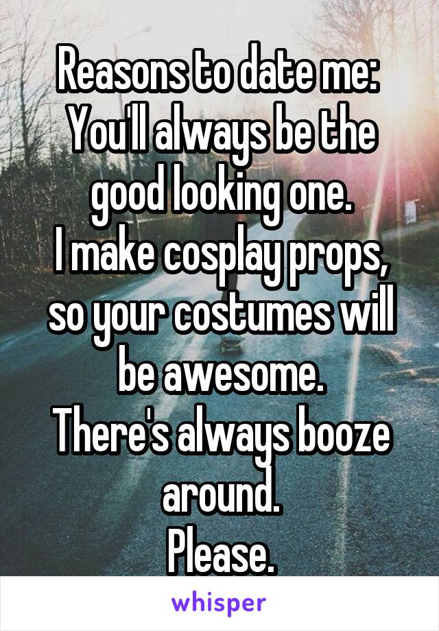Reasons to date me: 
You'll always be the good looking one.
I make cosplay props, so your costumes will be awesome.
There's always booze around.
Please.