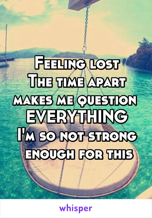 Feeling lost
The time apart makes me question 
EVERYTHING
I'm so not strong  enough for this