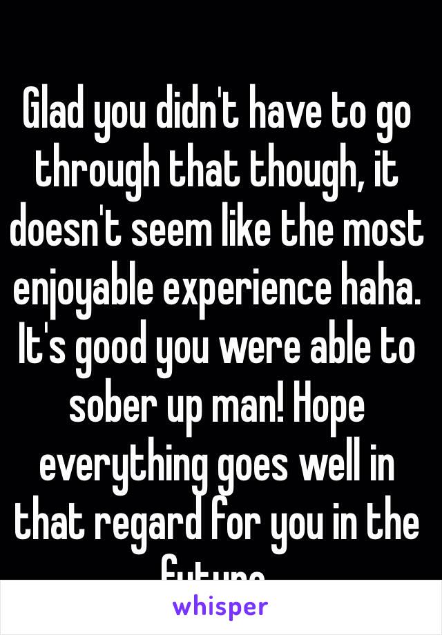 Glad you didn't have to go through that though, it doesn't seem like the most enjoyable experience haha. It's good you were able to sober up man! Hope everything goes well in that regard for you in the future.