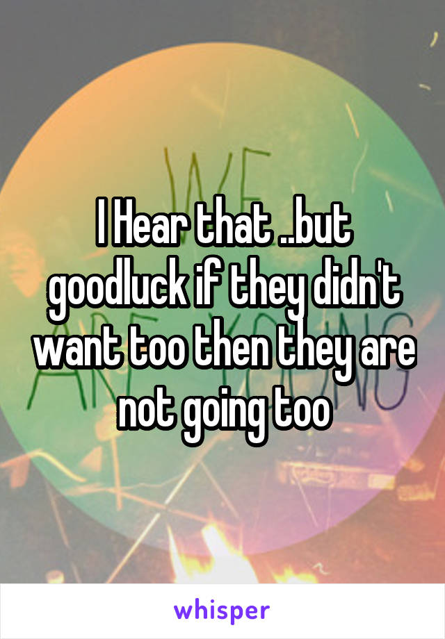 I Hear that ..but goodluck if they didn't want too then they are not going too