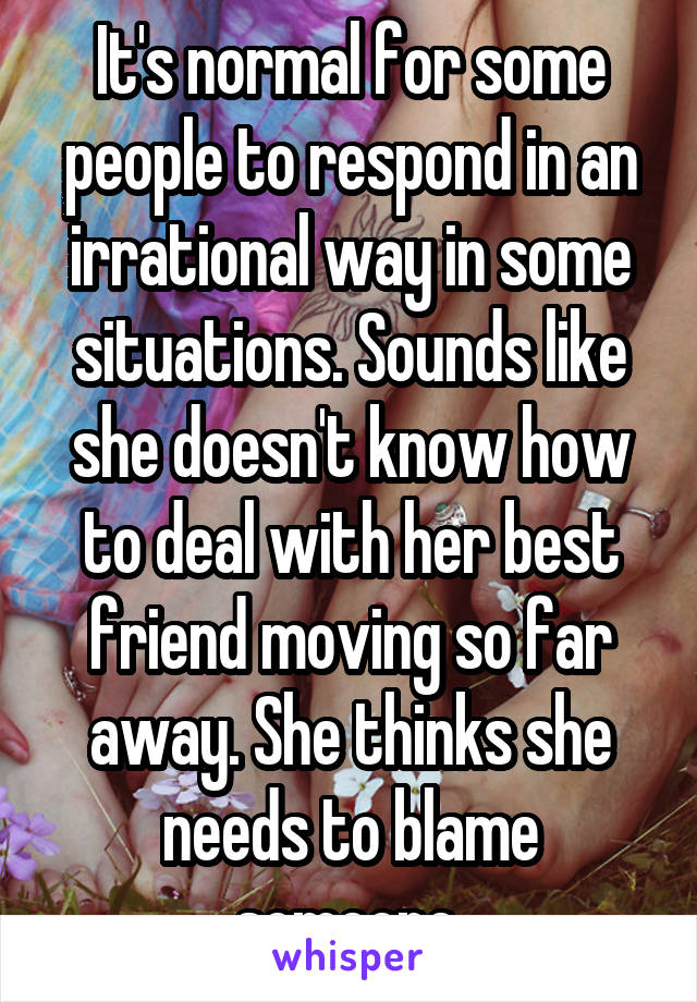 It's normal for some people to respond in an irrational way in some situations. Sounds like she doesn't know how to deal with her best friend moving so far away. She thinks she needs to blame someone.