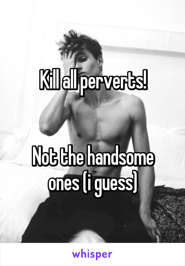 Kill all perverts!


Not the handsome ones (i guess)