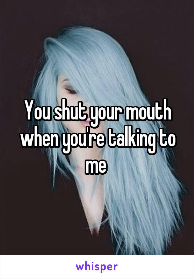 You shut your mouth when you're talking to me 