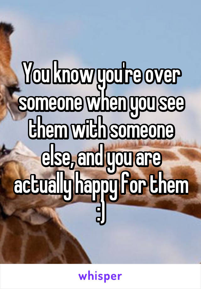 You know you're over someone when you see them with someone else, and you are actually happy for them :)