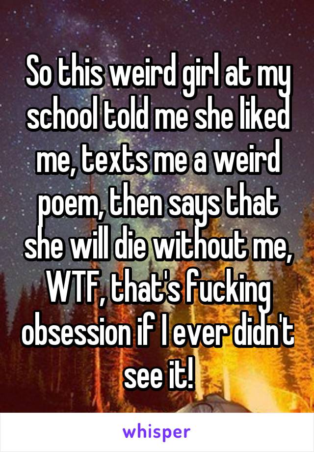 So this weird girl at my school told me she liked me, texts me a weird poem, then says that she will die without me, WTF, that's fucking obsession if I ever didn't see it!