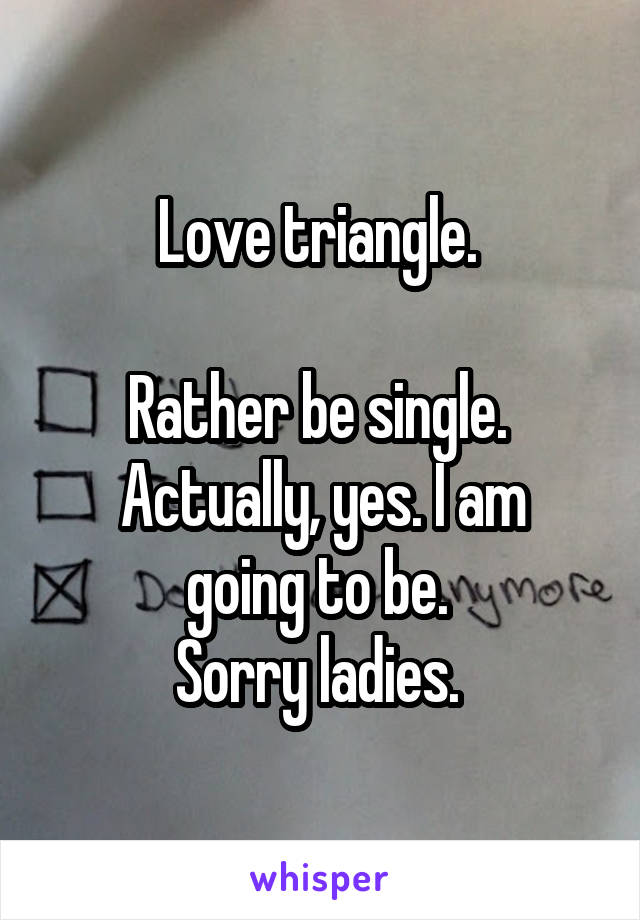 Love triangle. 

Rather be single. 
Actually, yes. I am going to be. 
Sorry ladies. 