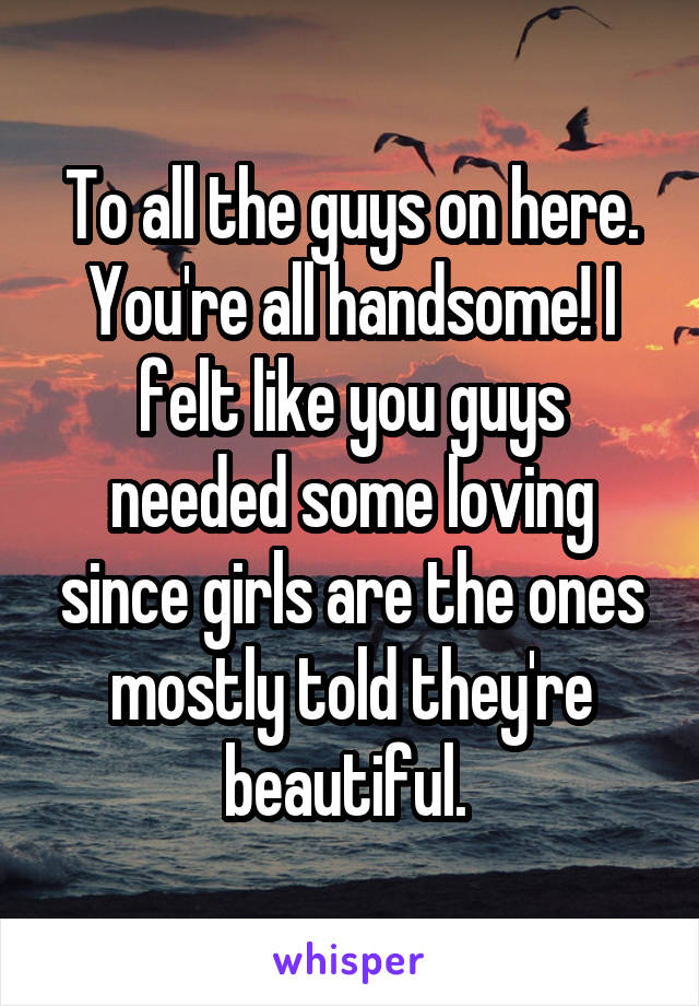 To all the guys on here. You're all handsome! I felt like you guys needed some loving since girls are the ones mostly told they're beautiful. 