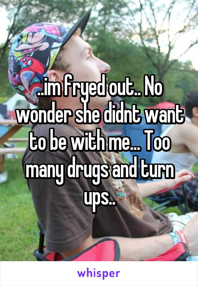 ..im fryed out.. No wonder she didnt want to be with me... Too many drugs and turn ups..