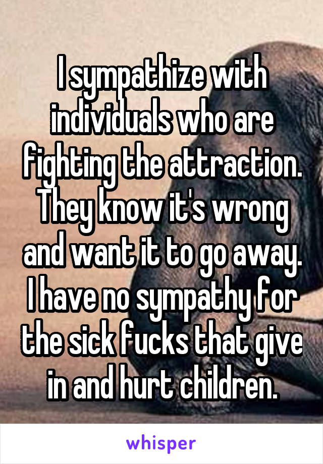 I sympathize with individuals who are fighting the attraction. They know it's wrong and want it to go away. I have no sympathy for the sick fucks that give in and hurt children.