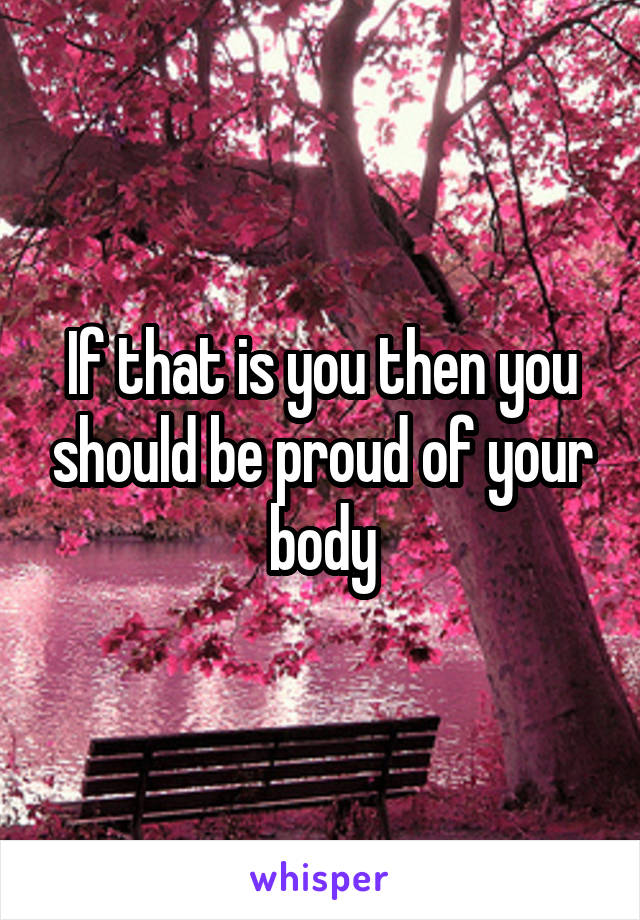 If that is you then you should be proud of your body