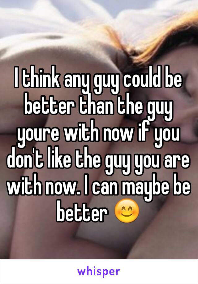 I think any guy could be better than the guy youre with now if you don't like the guy you are with now. I can maybe be better 😊