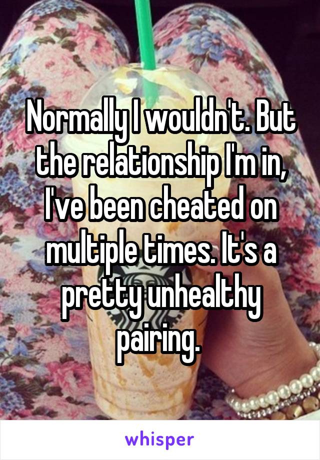 Normally I wouldn't. But the relationship I'm in, I've been cheated on multiple times. It's a pretty unhealthy pairing. 