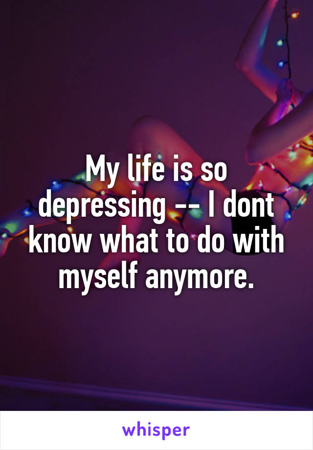 My life is so depressing -- I dont know what to do with myself anymore.