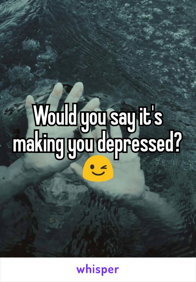 Would you say it's making you depressed?😉