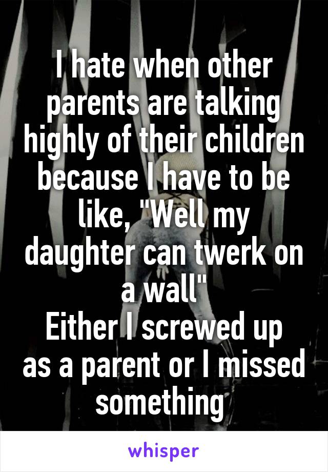 I hate when other parents are talking highly of their children because I have to be like, "Well my daughter can twerk on a wall"
Either I screwed up as a parent or I missed something 