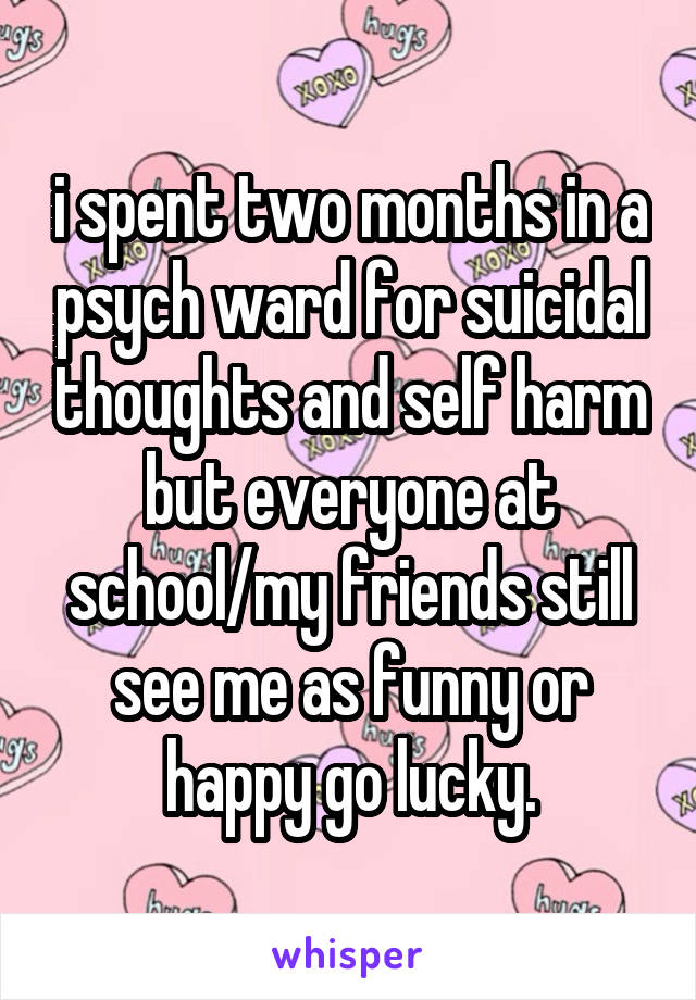 i spent two months in a psych ward for suicidal thoughts and self harm but everyone at school/my friends still see me as funny or happy go lucky.