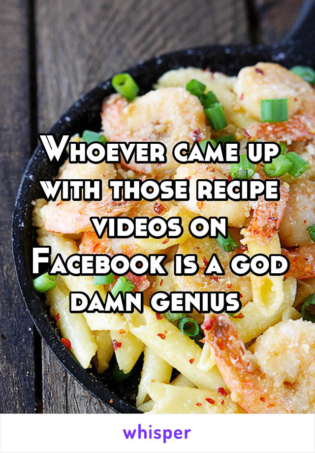 Whoever came up with those recipe videos on Facebook is a god damn genius 