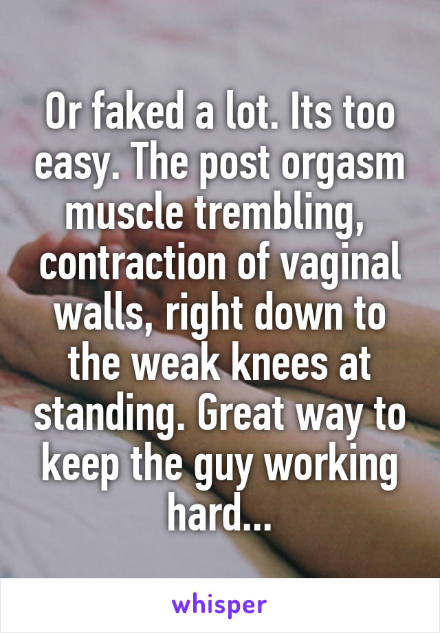 Or faked a lot. Its too easy. The post orgasm muscle trembling,  contraction of vaginal walls, right down to the weak knees at standing. Great way to keep the guy working hard...