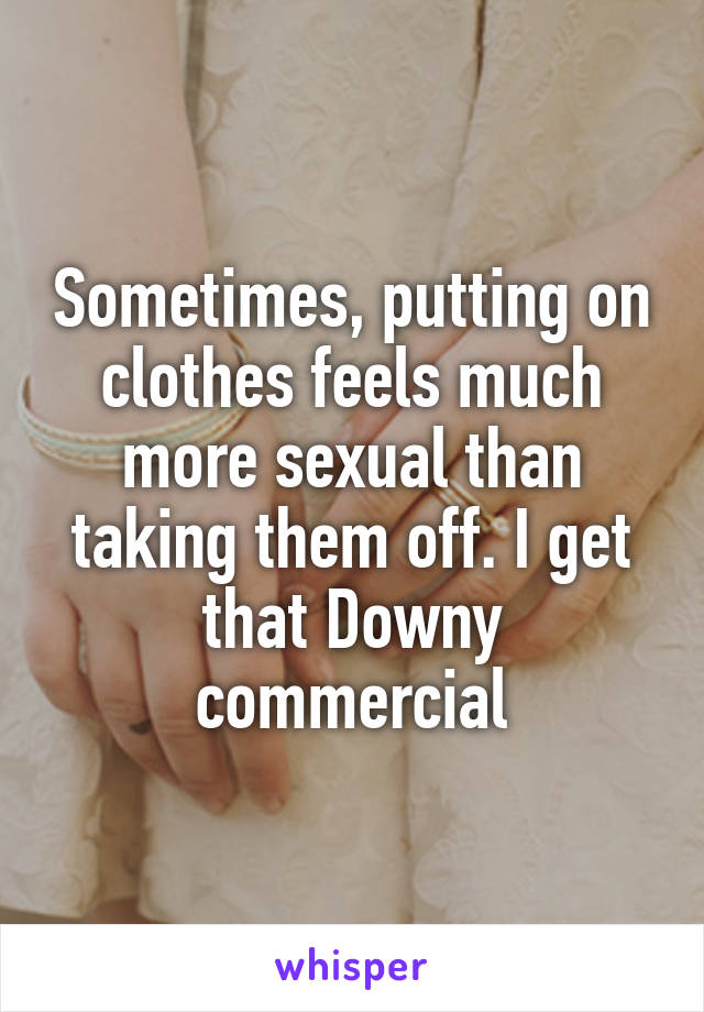 Sometimes, putting on clothes feels much more sexual than taking them off. I get that Downy commercial
