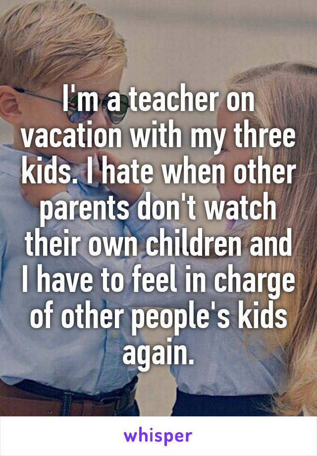 I'm a teacher on vacation with my three kids. I hate when other parents don't watch their own children and I have to feel in charge of other people's kids again.