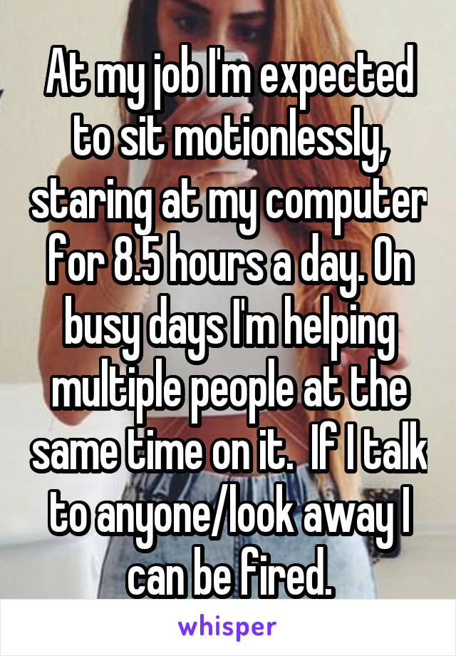 At my job I'm expected to sit motionlessly, staring at my computer for 8.5 hours a day. On busy days I'm helping multiple people at the same time on it.  If I talk to anyone/look away I can be fired.