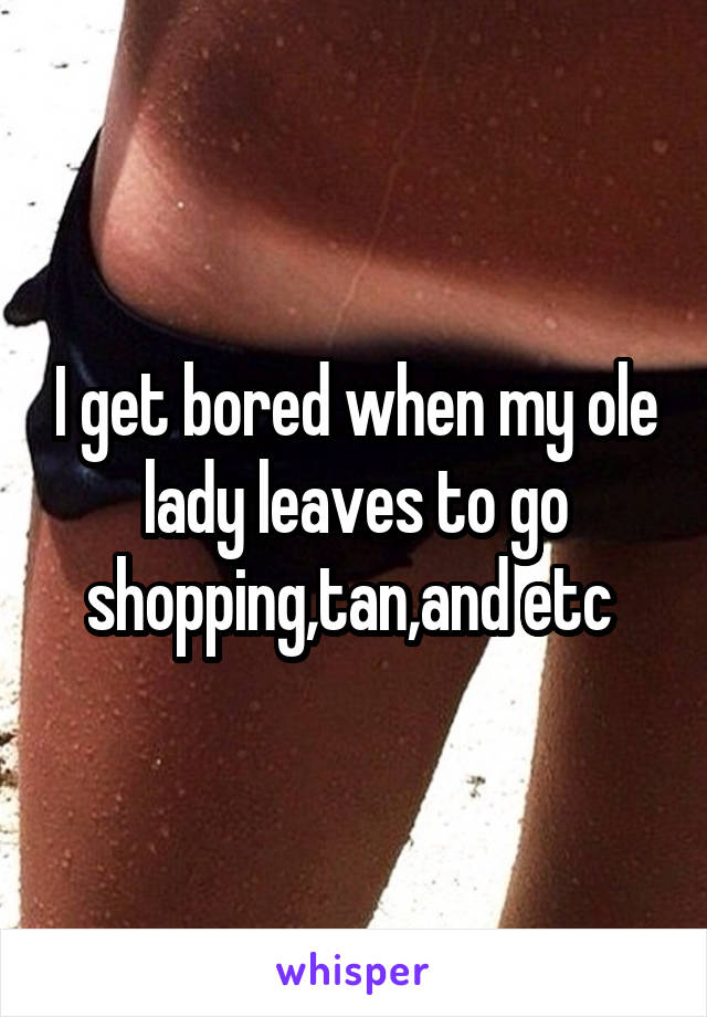 I get bored when my ole lady leaves to go shopping,tan,and etc 