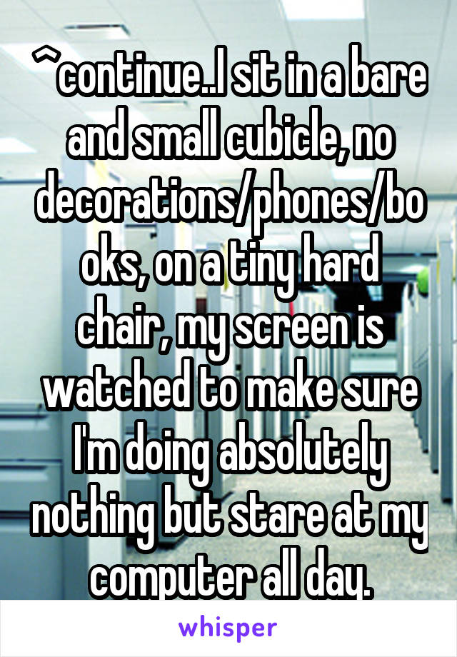 ^continue..I sit in a bare and small cubicle, no decorations/phones/books, on a tiny hard chair, my screen is watched to make sure I'm doing absolutely nothing but stare at my computer all day.