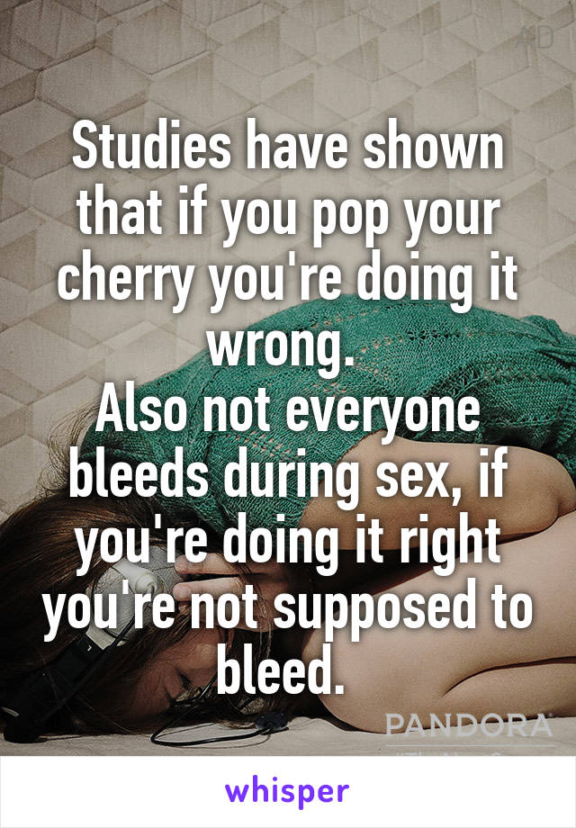 Studies have shown that if you pop your cherry you're doing it wrong. 
Also not everyone bleeds during sex, if you're doing it right you're not supposed to bleed. 