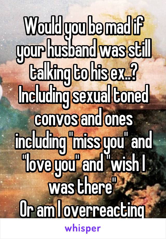 Would you be mad if your husband was still talking to his ex..?
Including sexual toned convos and ones including "miss you" and "love you" and "wish I was there" 
Or am I overreacting 