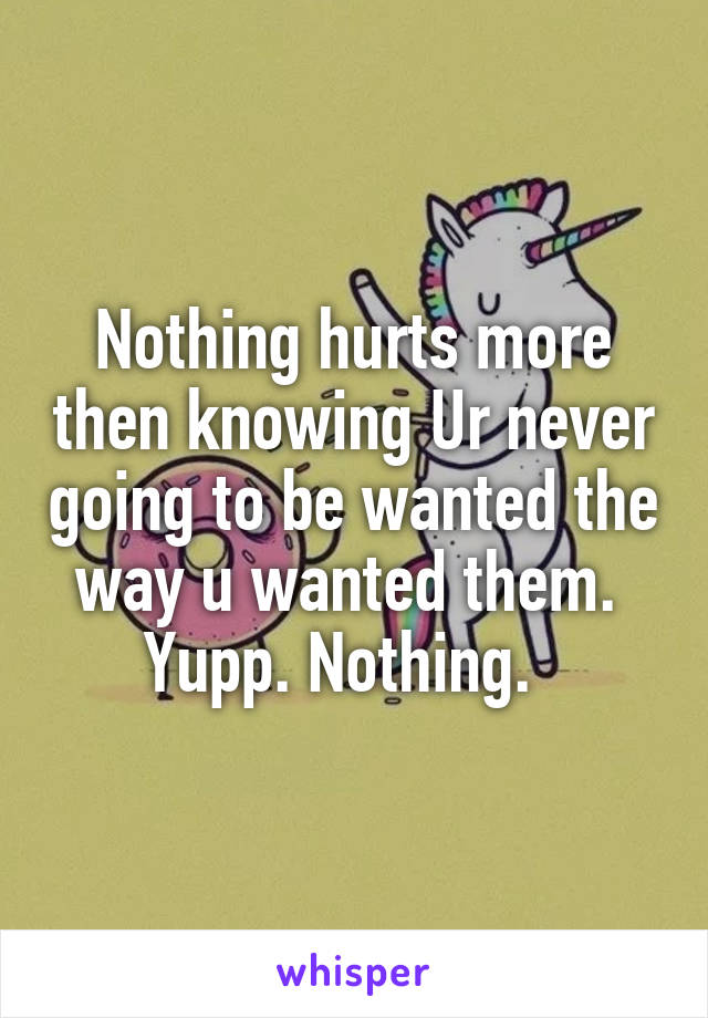 Nothing hurts more then knowing Ur never going to be wanted the way u wanted them.  Yupp. Nothing.  