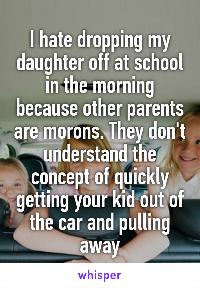 I hate dropping my daughter off at school in the morning because other parents are morons. They don't understand the concept of quickly getting your kid out of the car and pulling away