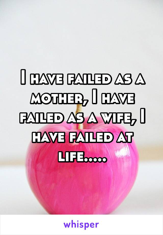 I have failed as a mother, I have failed as a wife, I have failed at life.....