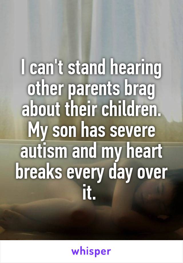 I can't stand hearing other parents brag about their children. My son has severe autism and my heart breaks every day over it. 