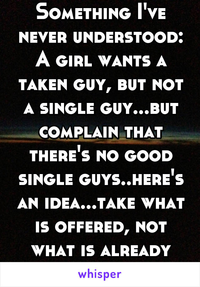 Something I've never understood: A girl wants a taken guy, but not a single guy...but complain that there's no good single guys..here's an idea...take what is offered, not what is already claimed!!