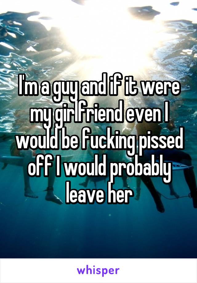 I'm a guy and if it were my girlfriend even I would be fucking pissed off I would probably leave her