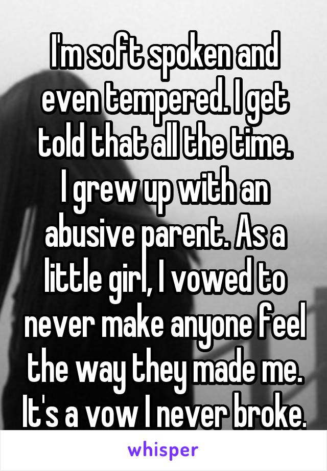 I'm soft spoken and even tempered. I get told that all the time.
I grew up with an abusive parent. As a little girl, I vowed to never make anyone feel the way they made me. It's a vow I never broke.