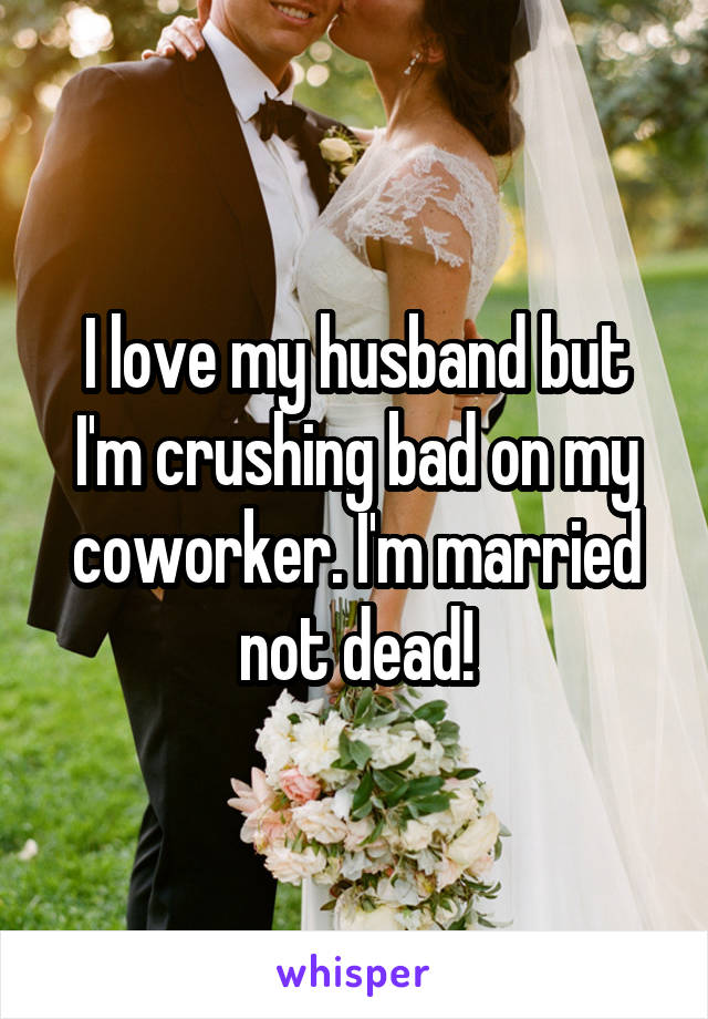 I love my husband but I'm crushing bad on my coworker. I'm married not dead!