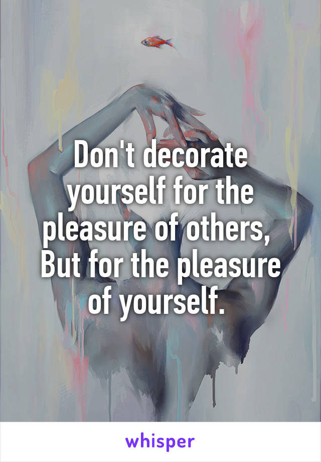 Don't decorate yourself for the pleasure of others, 
But for the pleasure of yourself. 