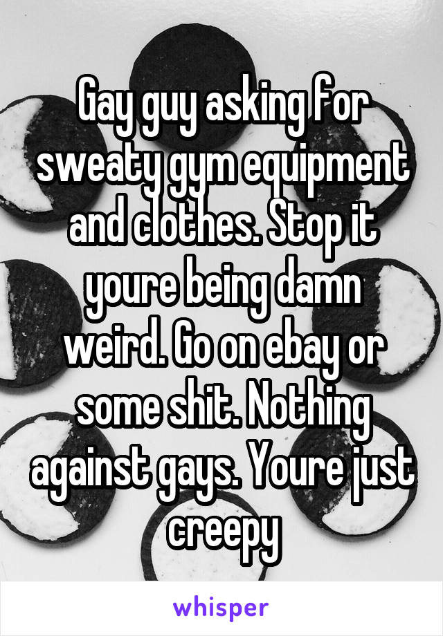 Gay guy asking for sweaty gym equipment and clothes. Stop it youre being damn weird. Go on ebay or some shit. Nothing against gays. Youre just creepy
