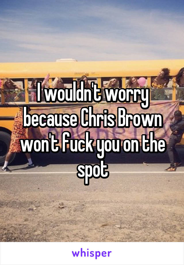 I wouldn't worry because Chris Brown won't fuck you on the spot
