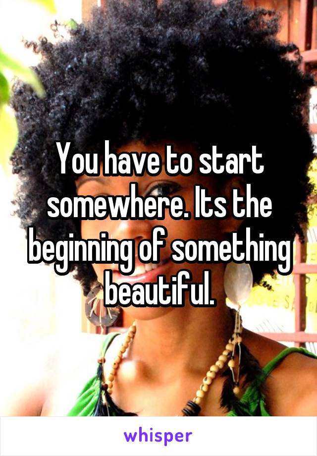 You have to start somewhere. Its the beginning of something beautiful.