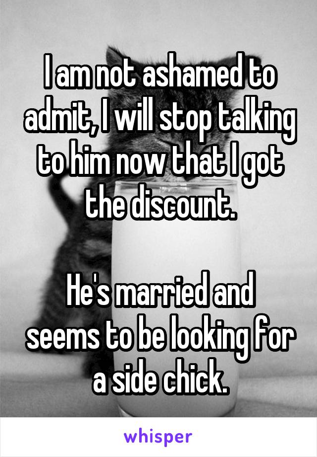 I am not ashamed to admit, I will stop talking to him now that I got the discount.

He's married and seems to be looking for a side chick.