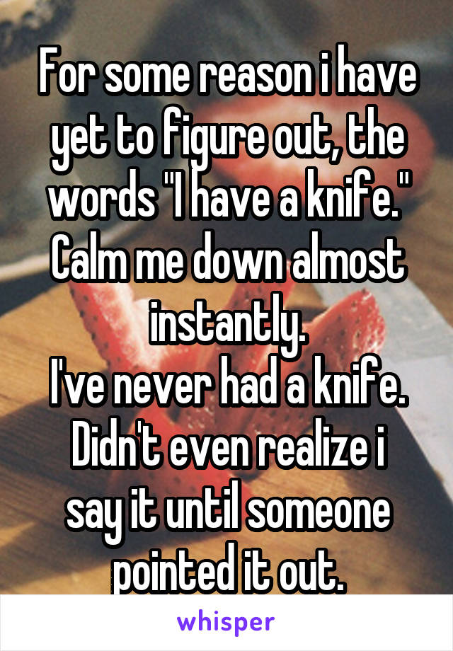 For some reason i have yet to figure out, the words "I have a knife." Calm me down almost instantly.
I've never had a knife.
Didn't even realize i say it until someone pointed it out.