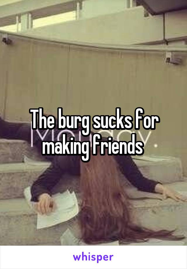 The burg sucks for making friends 
