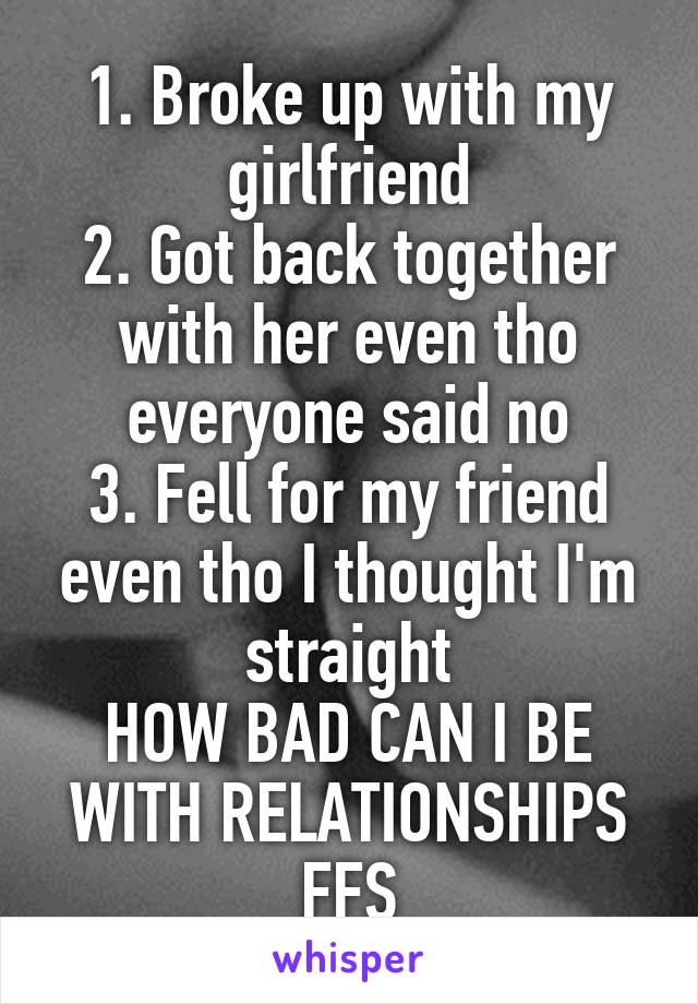 1. Broke up with my girlfriend
2. Got back together with her even tho everyone said no
3. Fell for my friend even tho I thought I'm straight
HOW BAD CAN I BE WITH RELATIONSHIPS FFS