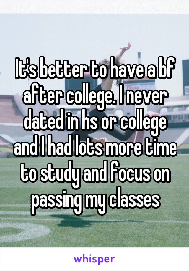 It's better to have a bf after college. I never dated in hs or college and I had lots more time to study and focus on passing my classes