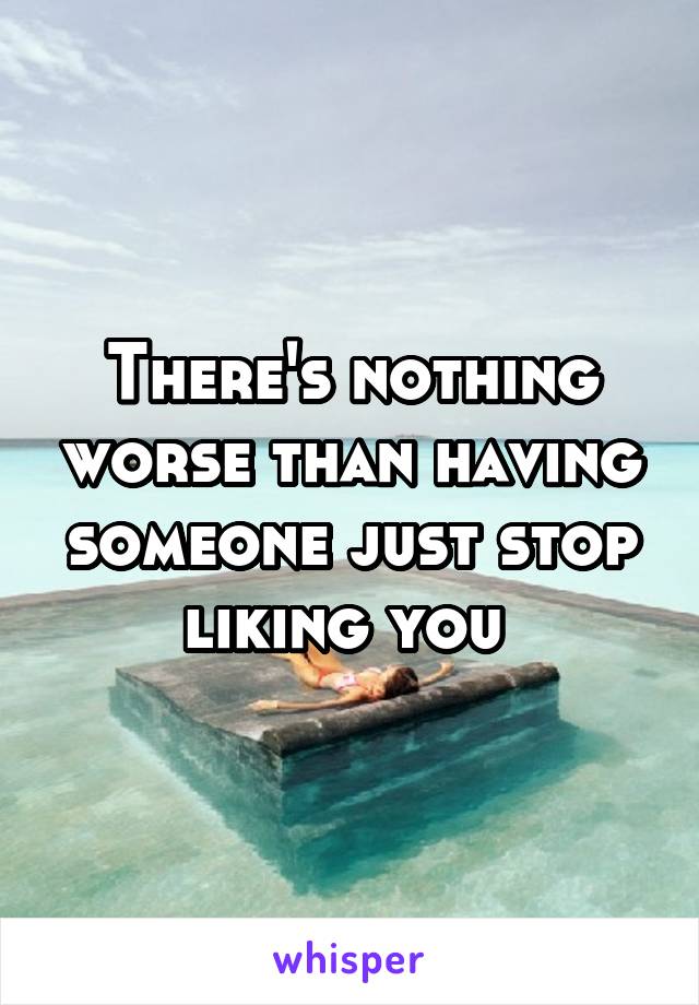 There's nothing worse than having someone just stop liking you 