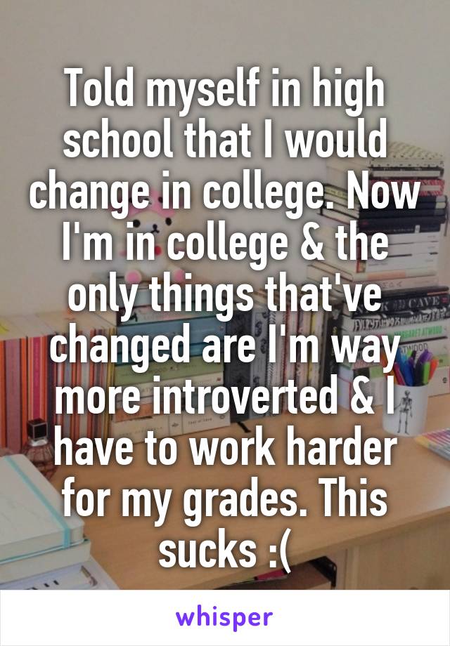 Told myself in high school that I would change in college. Now I'm in college & the only things that've changed are I'm way more introverted & I have to work harder for my grades. This sucks :(